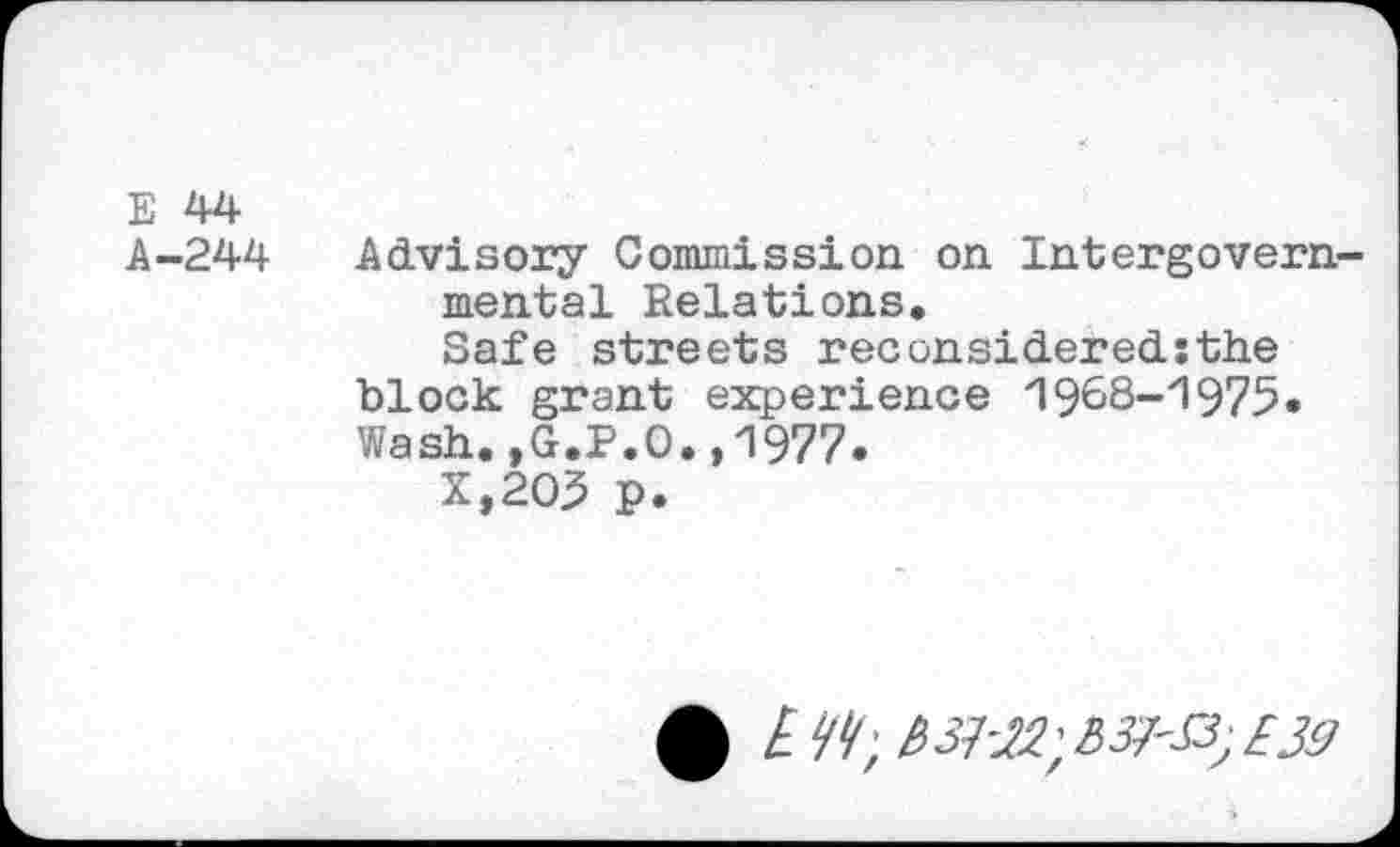 ﻿E 44
A-244 Advisory Commission on Intergovernmental Relations.
Safe streets reconsidered;the block grant experience 1988-1975. Wash.,G.P.O.,1977.
X,2O3 p.
